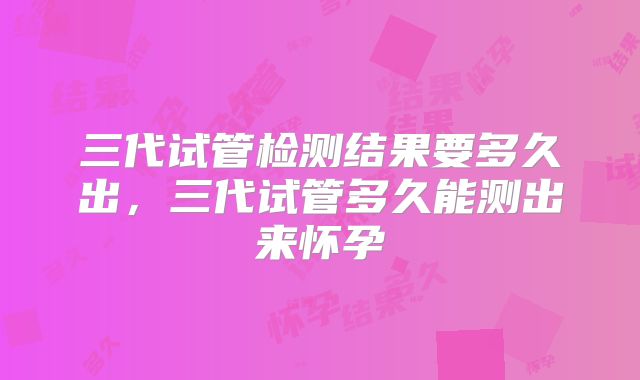 三代试管检测结果要多久出,三代试管多久能测出来怀孕