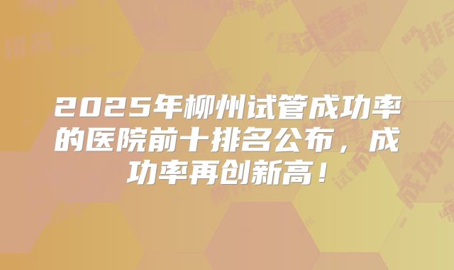 2025年柳州试管成功率的医院前十排名公布，成功率再创新高！