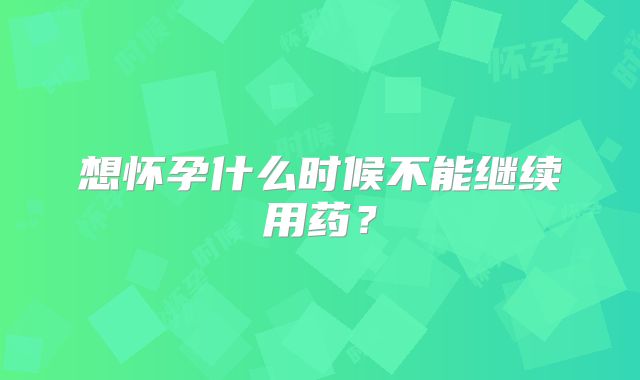 想怀孕什么时候不能继续用药？