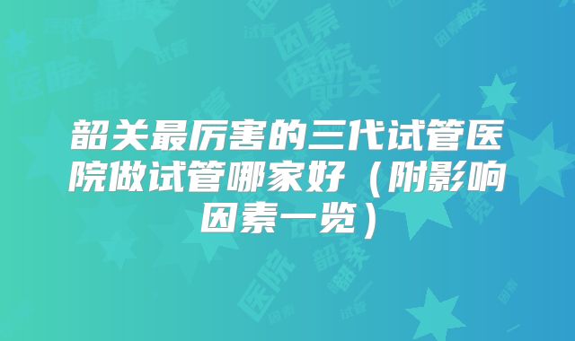 韶关最厉害的三代试管医院做试管哪家好(附影响因素一览)