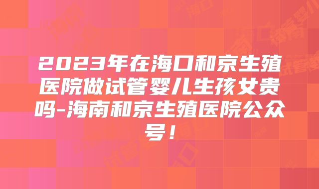 2023年在海口和京生殖医院做试管婴儿生孩女贵吗-海南和京生殖医院公众号!