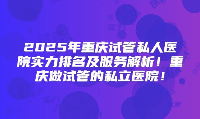 2025年重庆试管私人医院实力排名及服务解析！重庆做试管的私立医院！
