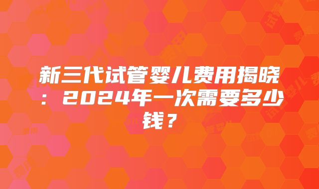 新三代试管婴儿费用揭晓：2024年一次需要多少钱？