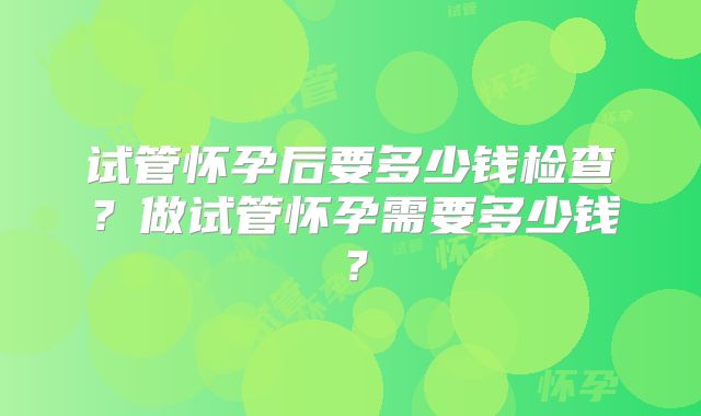 试管怀孕后要多少钱检查？做试管怀孕需要多少钱？