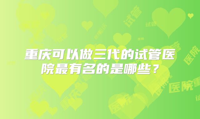 重庆可以做三代的试管医院最有名的是哪些？
