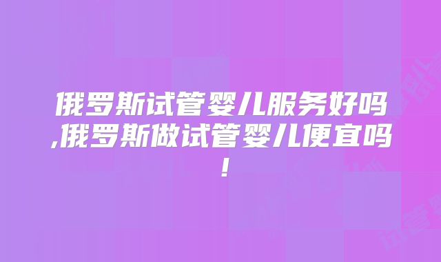 俄罗斯试管婴儿服务好吗,俄罗斯做试管婴儿便宜吗！