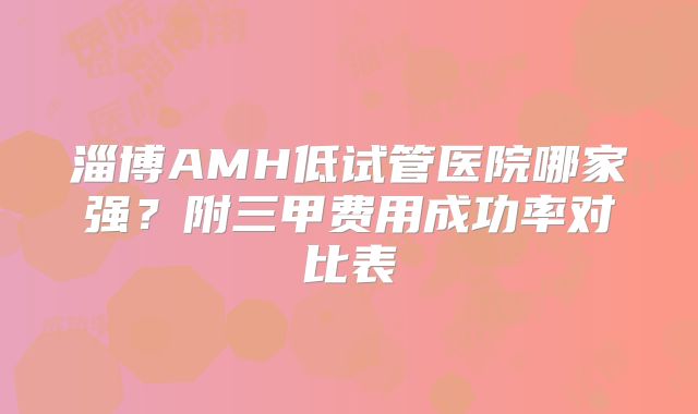 淄博AMH低试管医院哪家强?附三甲费用成功率对比表