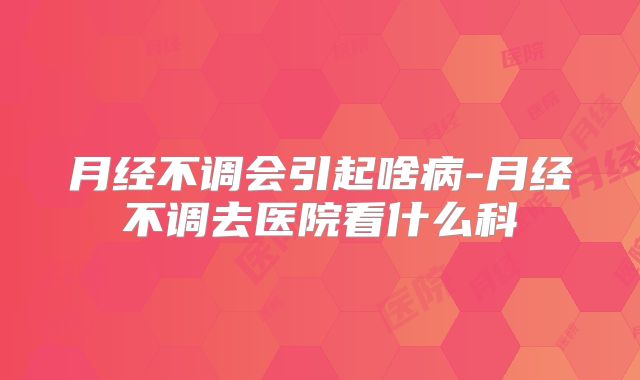 月经不调会引起啥病-月经不调去医院看什么科