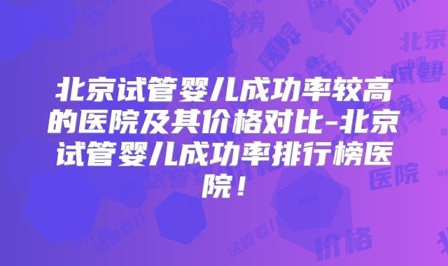 北京试管婴儿成功率较高的医院及其价格对比-北京试管婴儿成功率排行榜医院！