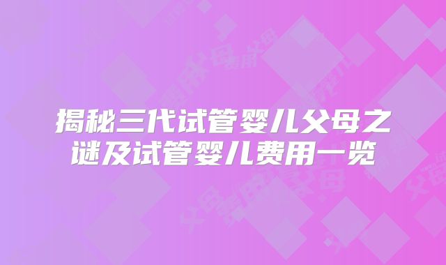 揭秘三代试管婴儿父母之谜及试管婴儿费用一览