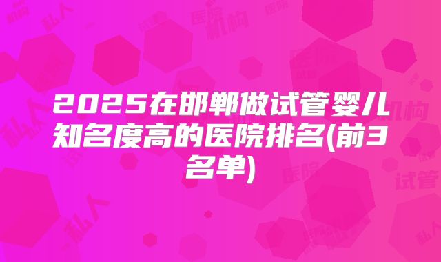 2025在邯郸做试管婴儿知名度高的医院排名(前3名单)