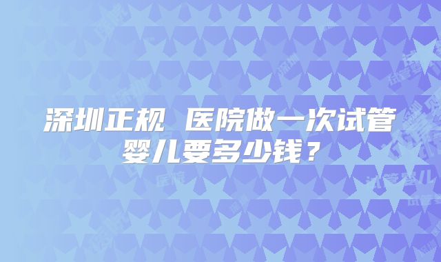 深圳正规 医院做一次试管婴儿要多少钱？