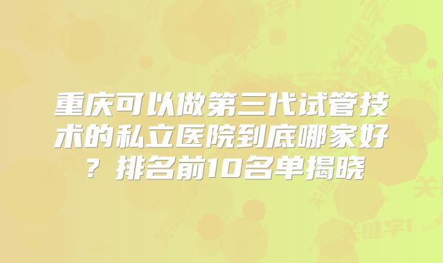 重庆可以做第三代试管技术的私立医院到底哪家好?排名前10名单揭晓