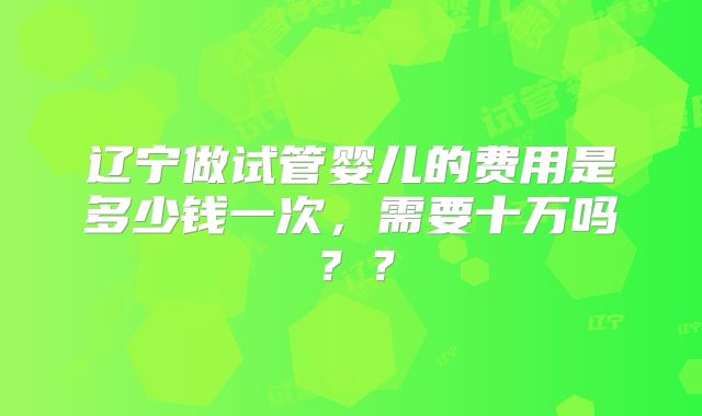 辽宁做试管婴儿的费用是多少钱一次，需要十万吗？？