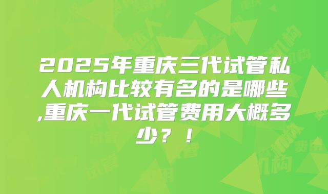2025年重庆三代试管私人机构比较有名的是哪些,重庆一代试管费用大概多少？！