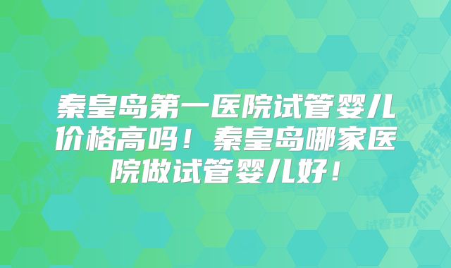 秦皇岛第一医院试管婴儿价格高吗!秦皇岛哪家医院做试管婴儿好!