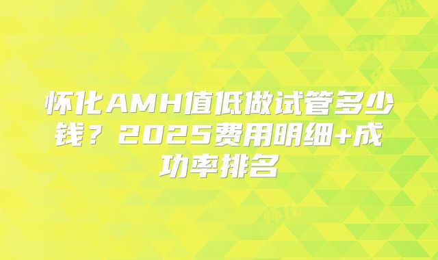 怀化AMH值低做试管多少钱？2025费用明细+成功率排名
