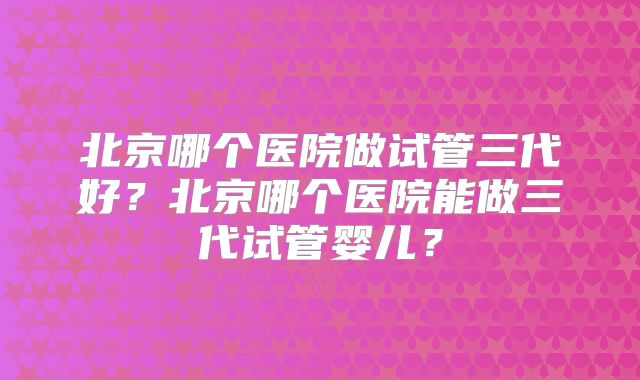 北京哪个医院做试管三代好?北京哪个医院能做三代试管婴儿?