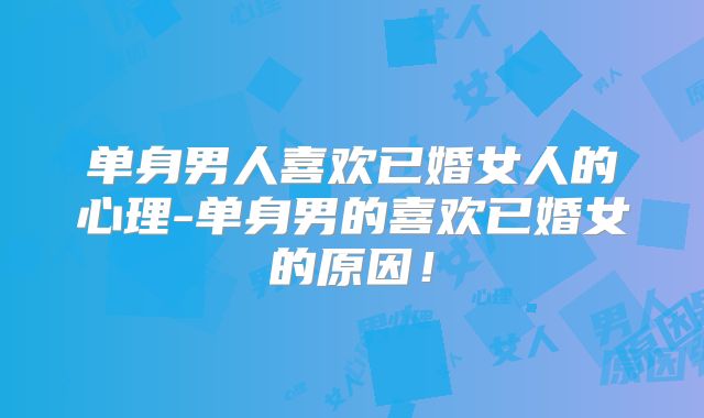 单身男人喜欢已婚女人的心理-单身男的喜欢已婚女的原因!