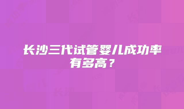 长沙三代试管婴儿成功率有多高?