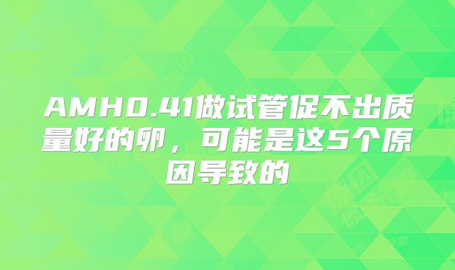 AMH0.41做试管促不出质量好的卵,可能是这5个原因导致的