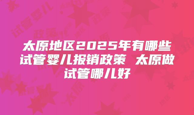 太原地区2025年有哪些试管婴儿报销政策 太原做试管哪儿好