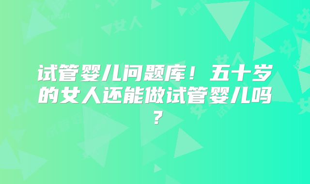 试管婴儿问题库!五十岁的女人还能做试管婴儿吗?