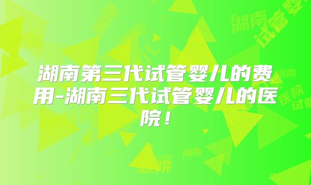 湖南第三代试管婴儿的费用-湖南三代试管婴儿的医院！