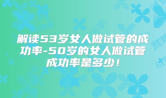 解读53岁女人做试管的成功率-50岁的女人做试管成功率是多少！