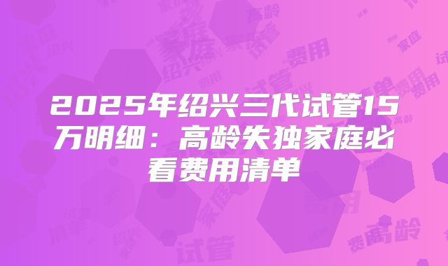 2025年绍兴三代试管15万明细：高龄失独家庭必看费用清单