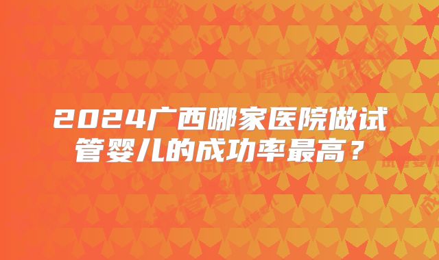 2024广西哪家医院做试管婴儿的成功率最高?