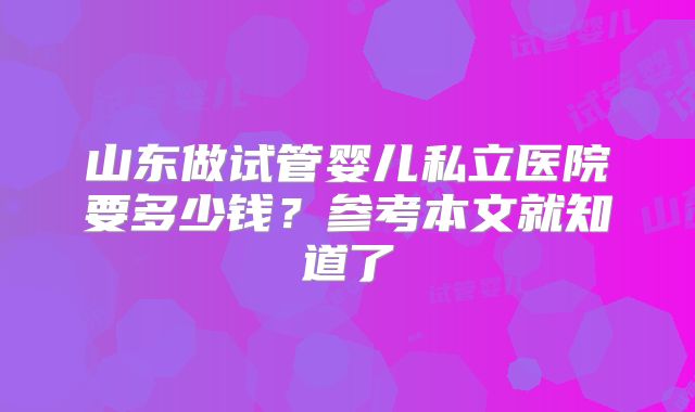 山东做试管婴儿私立医院要多少钱?参考本文就知道了