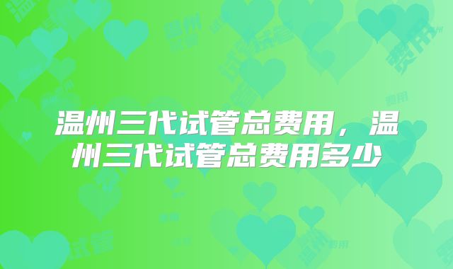 温州三代试管总费用,温州三代试管总费用多少