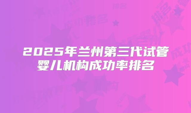 2025年兰州第三代试管婴儿机构成功率排名