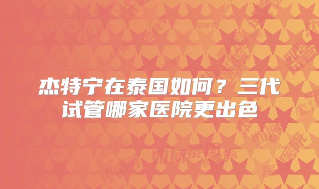 杰特宁在泰国如何？三代试管哪家医院更出色