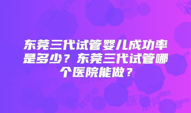 东莞三代试管婴儿成功率是多少?东莞三代试管哪个医院能做?
