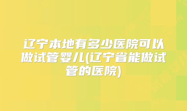 辽宁本地有多少医院可以做试管婴儿(辽宁省能做试管的医院)