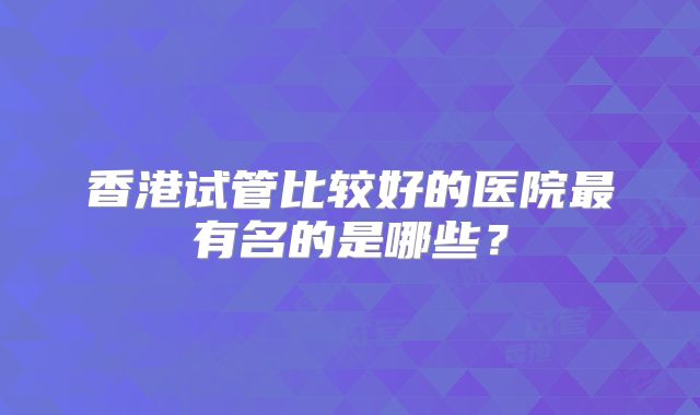 香港试管比较好的医院最有名的是哪些？