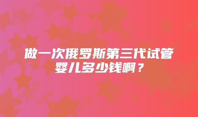 做一次俄罗斯第三代试管婴儿多少钱啊?
