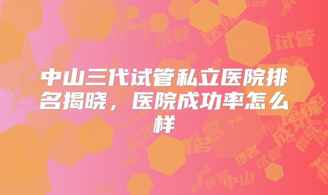 中山三代试管私立医院排名揭晓，医院成功率怎么样