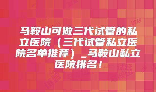 马鞍山可做三代试管的私立医院（三代试管私立医院名单推荐）_马鞍山私立医院排名！
