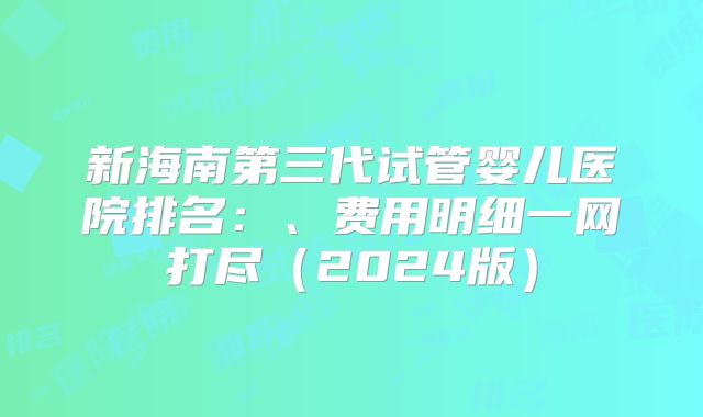 新海南第三代试管婴儿医院排名：、费用明细一网打尽（2024版）