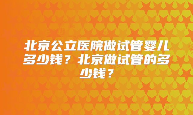 北京公立医院做试管婴儿多少钱?北京做试管的多少钱?