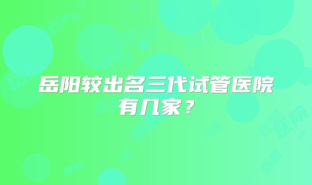 岳阳较出名三代试管医院有几家？