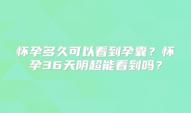 怀孕多久可以看到孕囊?怀孕36天阴超能看到吗?