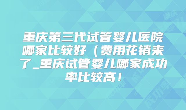 重庆第三代试管婴儿医院哪家比较好（费用花销来了_重庆试管婴儿哪家成功率比较高！