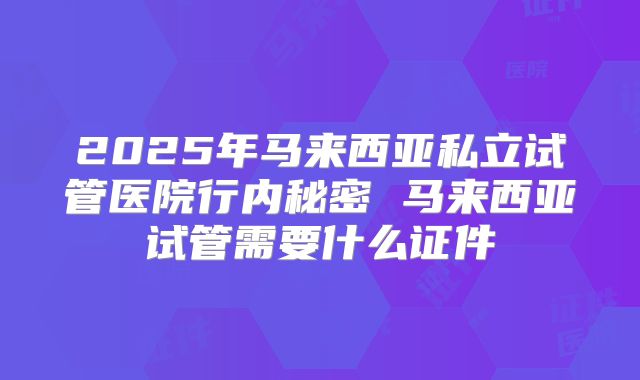 2025年马来西亚私立试管医院行内秘密 马来西亚试管需要什么证件