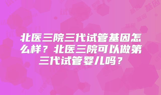 北医三院三代试管基因怎么样？北医三院可以做第三代试管婴儿吗？