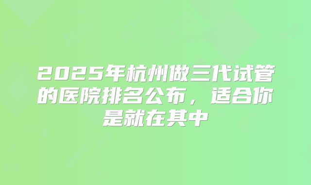 2025年杭州做三代试管的医院排名公布，适合你是就在其中