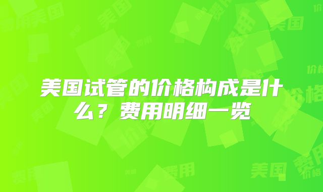 美国试管的价格构成是什么？费用明细一览